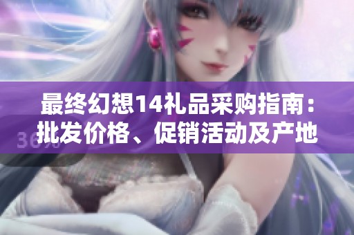最终幻想14礼品采购指南：批发价格、促销活动及产地信息分析