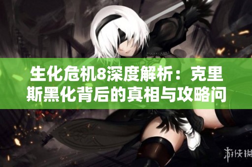 生化危机8深度解析：克里斯黑化背后的真相与攻略问答