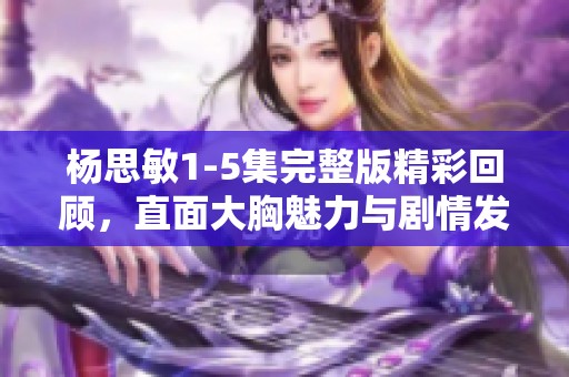 杨思敏1-5集完整版精彩回顾，直面大胸魅力与剧情发展