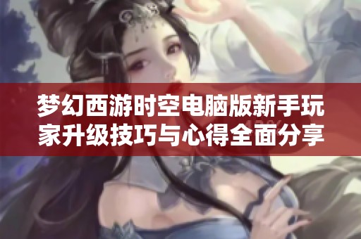 梦幻西游时空电脑版新手玩家升级技巧与心得全面分享