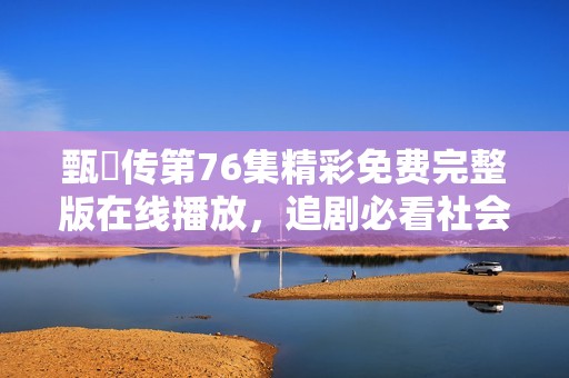 甄嬛传第76集精彩免费完整版在线播放，追剧必看社会新闻分享
