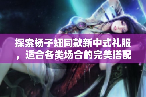 探索杨子姗同款新中式礼服，适合各类场合的完美搭配建议