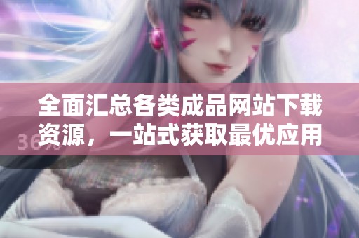 全面汇总各类成品网站下载资源，一站式获取最优应用攻略