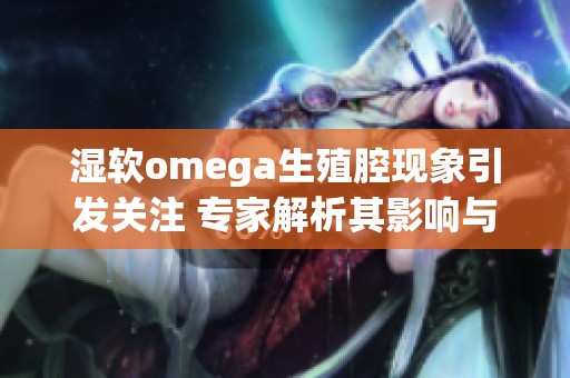 湿软omega生殖腔现象引发关注 专家解析其影响与意义
