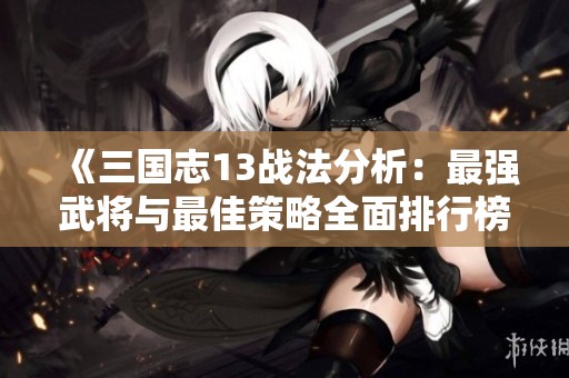 《三国志13战法分析：最强武将与最佳策略全面排行榜》