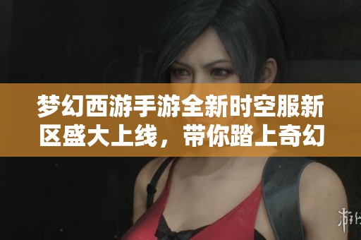 梦幻西游手游全新时空服新区盛大上线，带你踏上奇幻冒险之旅！