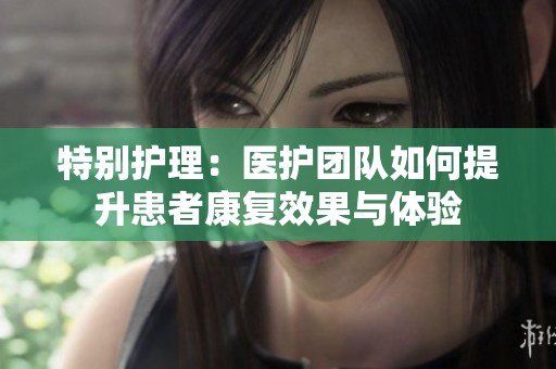 特别护理：医护团队如何提升患者康复效果与体验