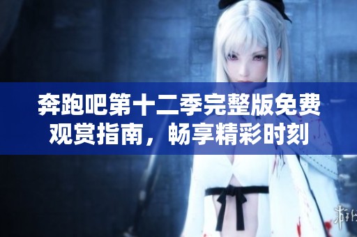 奔跑吧第十二季完整版免费观赏指南，畅享精彩时刻