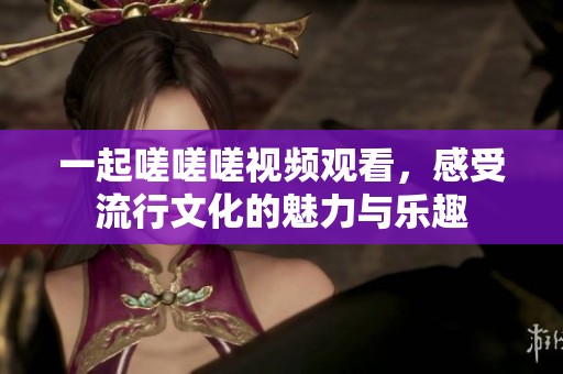 一起嗟嗟嗟视频观看，感受流行文化的魅力与乐趣