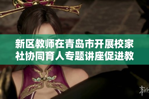 新区教师在青岛市开展校家社协同育人专题讲座促进教育共同发展