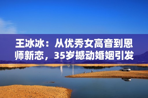 王冰冰：从优秀女高音到恩师新恋，35岁撼动婚姻引发热议