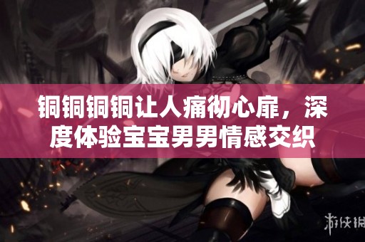 铜铜铜铜让人痛彻心扉，深度体验宝宝男男情感交织