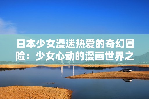 日本少女漫迷热爱的奇幻冒险：少女心动的漫画世界之旅