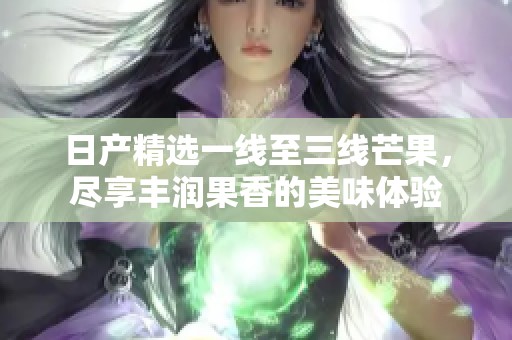 日产精选一线至三线芒果，尽享丰润果香的美味体验