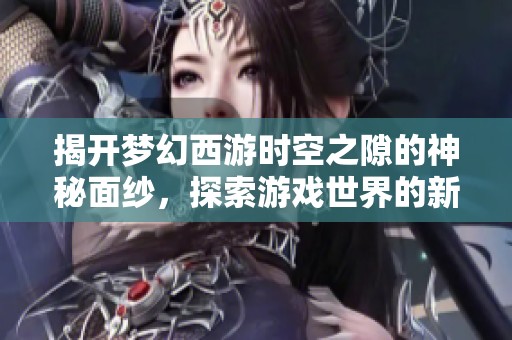揭开梦幻西游时空之隙的神秘面纱，探索游戏世界的新奇秘境