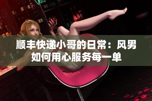 顺丰快递小哥的日常：风男如何用心服务每一单