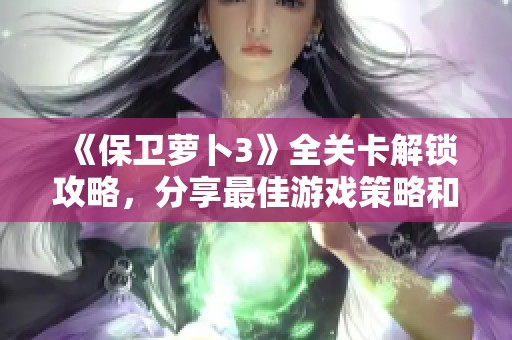 《保卫萝卜3》全关卡解锁攻略，分享最佳游戏策略和技巧