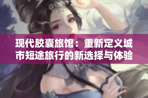 现代胶囊旅馆：重新定义城市短途旅行的新选择与体验