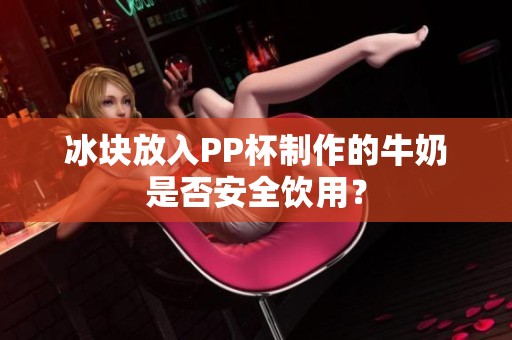 冰块放入PP杯制作的牛奶是否安全饮用？
