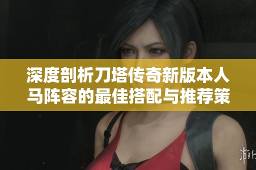 深度剖析刀塔传奇新版本人马阵容的最佳搭配与推荐策略