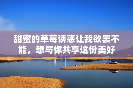 甜蜜的草莓诱惑让我欲罢不能，想与你共享这份美好