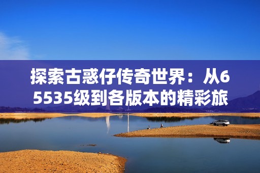 探索古惑仔传奇世界：从65535级到各版本的精彩旅程
