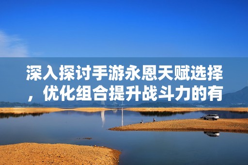深入探讨手游永恩天赋选择，优化组合提升战斗力的有效策略
