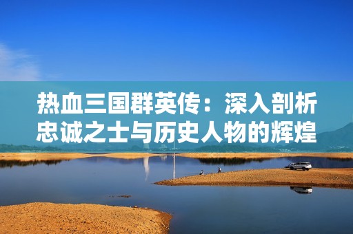 热血三国群英传：深入剖析忠诚之士与历史人物的辉煌篇章