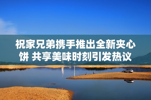 祝家兄弟携手推出全新夹心饼 共享美味时刻引发热议