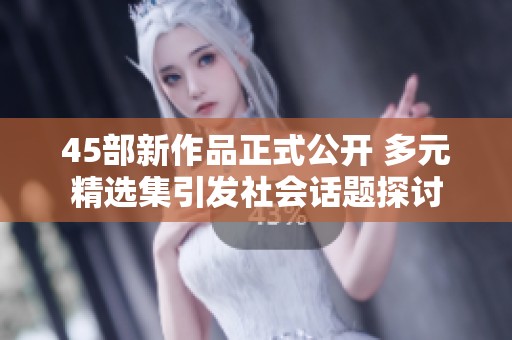 45部新作品正式公开 多元精选集引发社会话题探讨