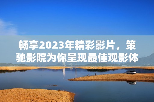 畅享2023年精彩影片，策驰影院为你呈现最佳观影体验