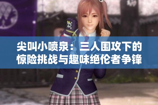 尖叫小喷泉：三人围攻下的惊险挑战与趣味绝伦者争锋