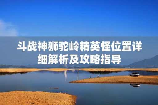 斗战神狮驼岭精英怪位置详细解析及攻略指导