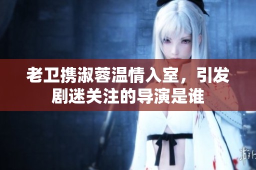 老卫携淑蓉温情入室，引发剧迷关注的导演是谁