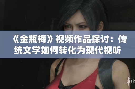 《金瓶梅》视频作品探讨：传统文学如何转化为现代视听艺术