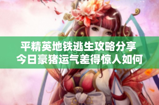平精英地铁逃生攻略分享 今日豪猪运气差得惊人如何应对