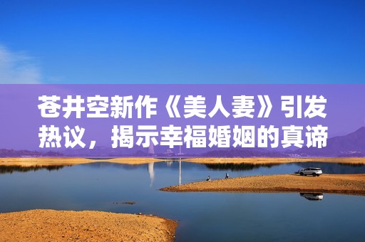 苍井空新作《美人妻》引发热议，揭示幸福婚姻的真谛与挑战