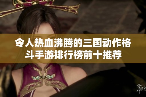 令人热血沸腾的三国动作格斗手游排行榜前十推荐