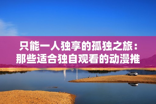 只能一人独享的孤独之旅：那些适合独自观看的动漫推荐
