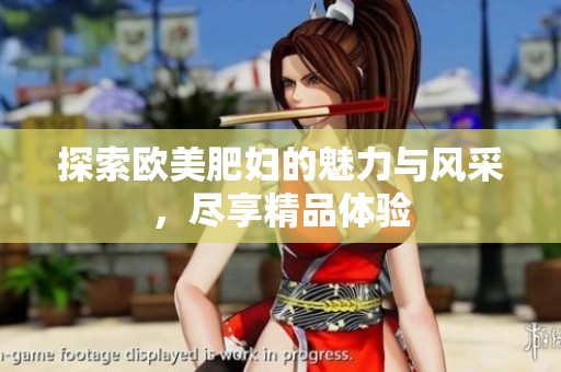 探索欧美肥妇的魅力与风采，尽享精品体验