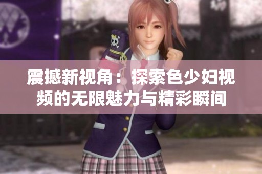 震撼新视角：探索色少妇视频的无限魅力与精彩瞬间