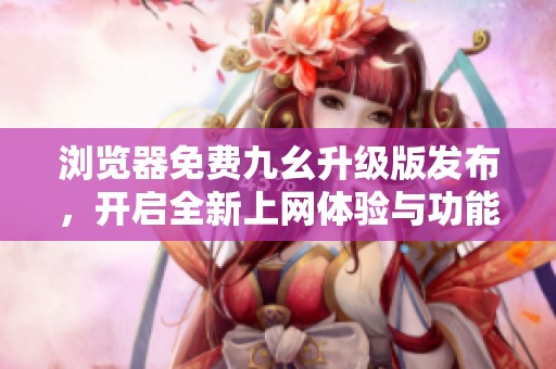 浏览器免费九幺升级版发布，开启全新上网体验与功能