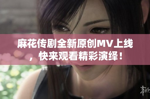 麻花传剧全新原创MV上线，快来观看精彩演绎！