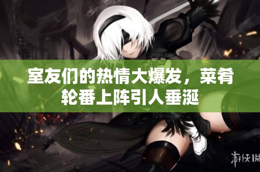 室友们的热情大爆发，菜肴轮番上阵引人垂涎