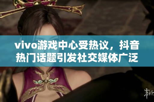 vivo游戏中心受热议，抖音热门话题引发社交媒体广泛讨论