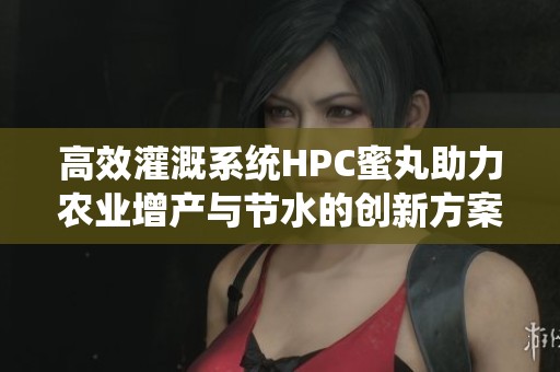 高效灌溉系统HPC蜜丸助力农业增产与节水的创新方案