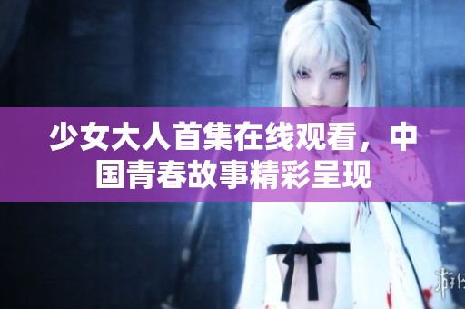少女大人首集在线观看，中国青春故事精彩呈现