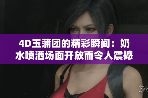 4D玉蒲团的精彩瞬间：奶水喷洒场面开放而令人震撼