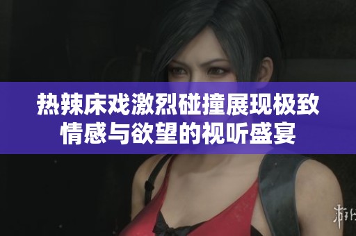 热辣床戏激烈碰撞展现极致情感与欲望的视听盛宴
