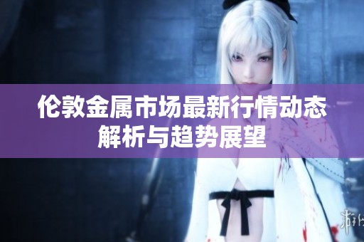 伦敦金属市场最新行情动态解析与趋势展望